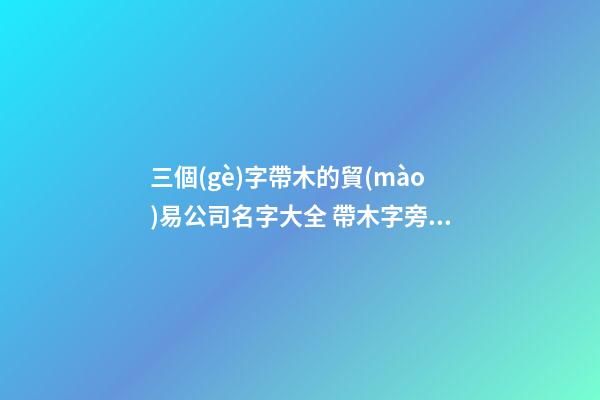 三個(gè)字帶木的貿(mào)易公司名字大全 帶木字旁的商貿(mào)公司名字-第1張-公司起名-玄機(jī)派